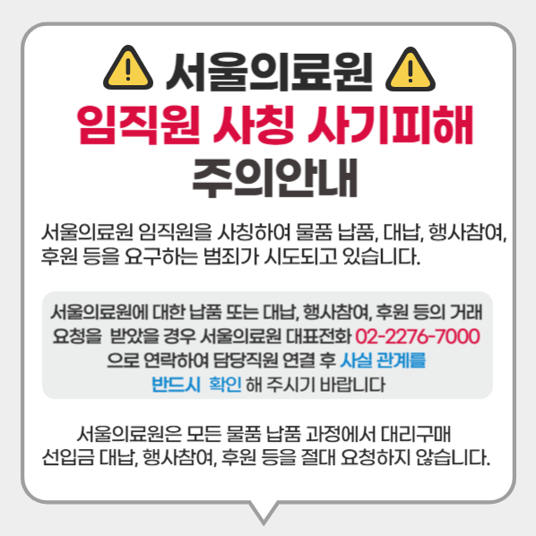 서울의료원 임직원 사칭 
사기피해 주의 안내

서울의료원 임직원을 사칭하여 물품 납품, 대납, 행사참여, 후원 등을 요구하는 범죄가 시도되고 있습니다.

서울의료원에 대한 납품 또는 대납, 행사참여, 후원 등의 거래 요청을 받았을 경우 서울의료원 대표전화 02-2276-7000 으로 연락하여 담당직원 연결 후 사실 관계를 반드시 확인 해 주시기 바랍니다.

서울의료원은 모든 물품 납품 과정에서 대리구매 선입금 대납, 행사참여, 후원 등을 절대 요청하지 않습니다.
